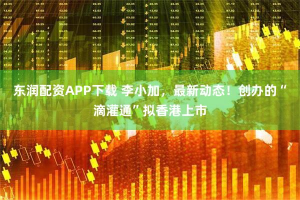 东润配资APP下载 李小加，最新动态！创办的“滴灌通”拟香港上市