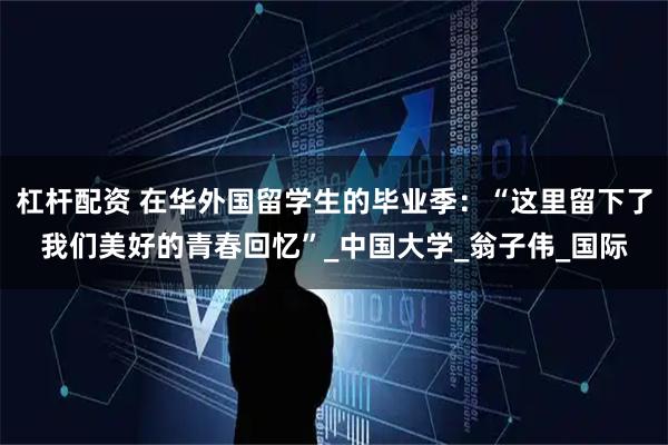 杠杆配资 在华外国留学生的毕业季:“这里留下了我们美好的青春回忆”_中国大学_翁子伟_国际