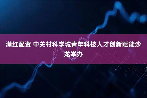 满红配资 中关村科学城青年科技人才创新赋能沙龙举办