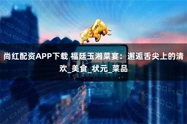 尚红配资APP下载 福廷玉湘菜宴：邂逅舌尖上的清欢_美食_状元_菜品