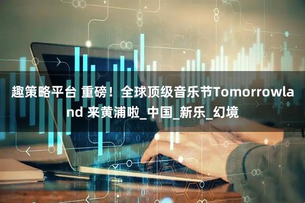 趣策略平台 重磅！全球顶级音乐节Tomorrowland 来黄浦啦_中国_新乐_幻境