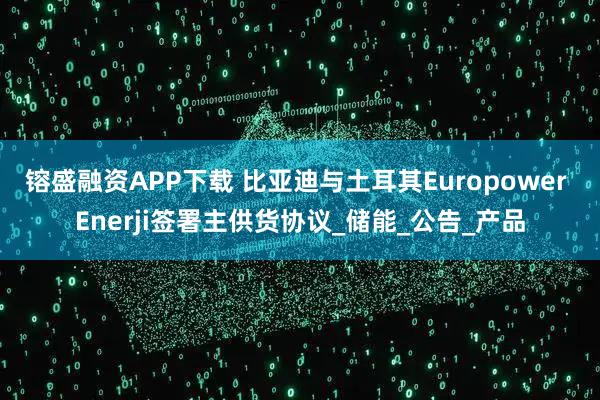 镕盛融资APP下载 比亚迪与土耳其Europower Enerji签署主供货协议_储能_公告_产品
