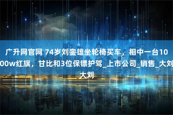 广升网官网 74岁刘銮雄坐轮椅买车,相中一台1000w红旗,甘比和3位保镖护驾_上市公司_销售_大刘