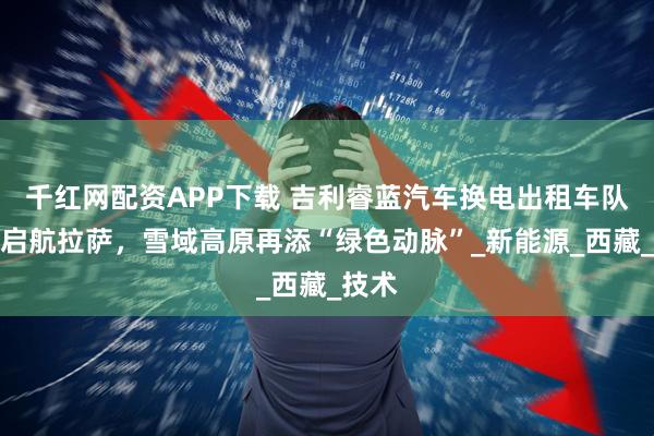 千红网配资APP下载 吉利睿蓝汽车换电出租车队正式启航拉萨,雪域高原再添“绿色动脉”_新能源_西藏_技术