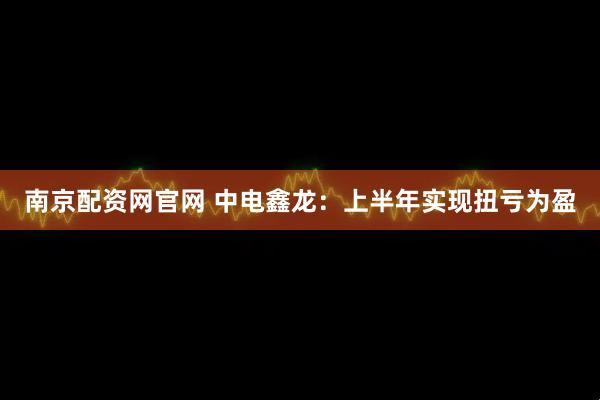 南京配资网官网 中电鑫龙：上半年实现扭亏为盈