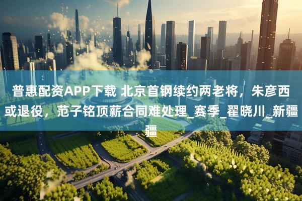 普惠配资APP下载 北京首钢续约两老将，朱彦西或退役，范子铭顶薪合同难处理_赛季_翟晓川_新疆