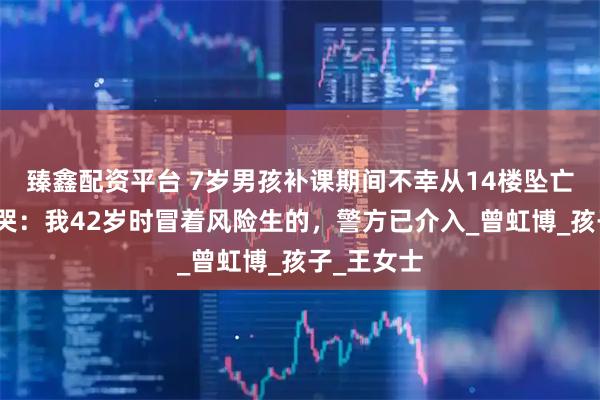 臻鑫配资平台 7岁男孩补课期间不幸从14楼坠亡，母亲痛哭：我42岁时冒着风险生的，警方已介入_曾虹博_孩子_王女士