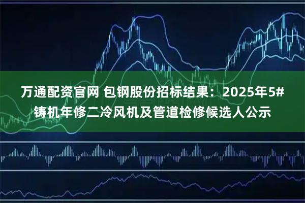 万通配资官网 包钢股份招标结果：2025年5#铸机年修二冷风机及管道检修候选人公示