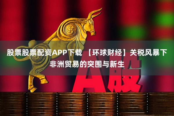 股票股票配资APP下载 【环球财经】关税风暴下非洲贸易的突围与新生