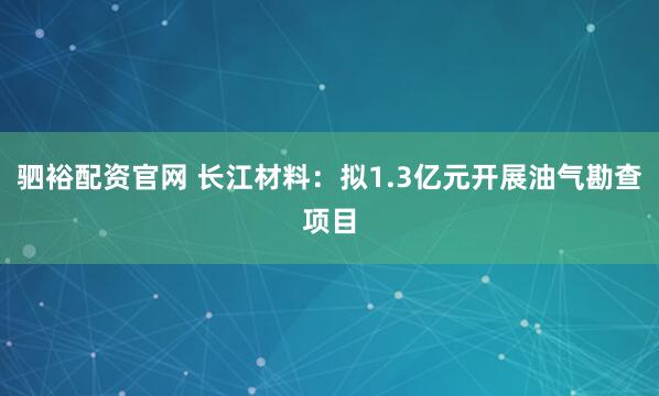 驷裕配资官网 长江材料：拟1.3亿元开展油气勘查项目