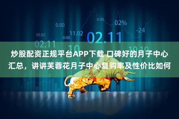 炒股配资正规平台APP下载 口碑好的月子中心汇总，讲讲芙蓉花月子中心复购率及性价比如何