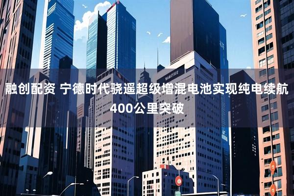 融创配资 宁德时代骁遥超级增混电池实现纯电续航400公里突破