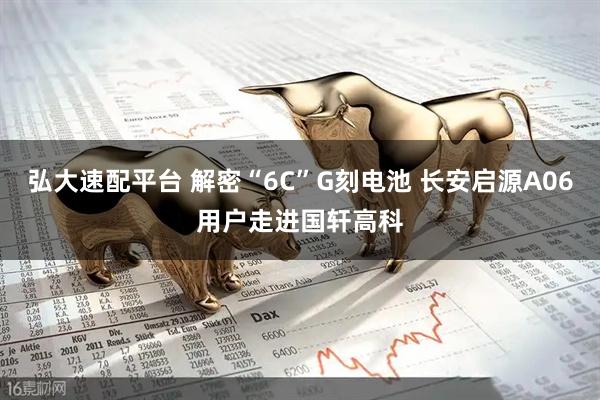 弘大速配平台 解密“6C”G刻电池 长安启源A06用户走进国轩高科