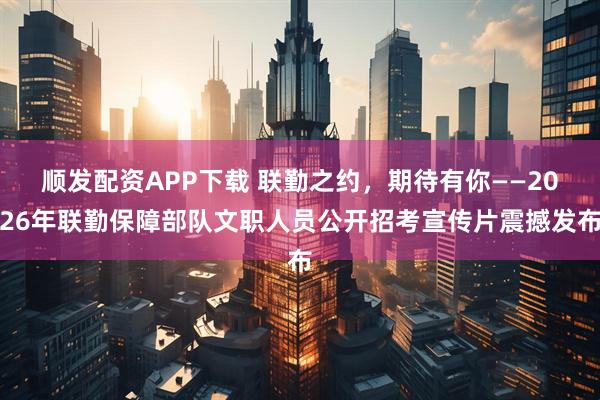 顺发配资APP下载 联勤之约，期待有你——2026年联勤保障部队文职人员公开招考宣传片震撼发布