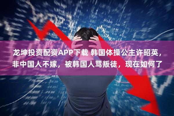 龙坤投资配资APP下载 韩国体操公主许昭英，非中国人不嫁，被韩国人骂叛徒，现在如何了