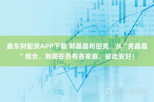 鑫东财配资APP下载 郭晶晶和田亮,从“亮晶晶”组合,到现在各有各家庭,彼此安好!