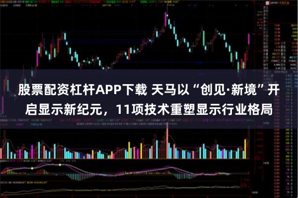 股票配资杠杆APP下载 天马以“创见·新境”开启显示新纪元，11项技术重塑显示行业格局