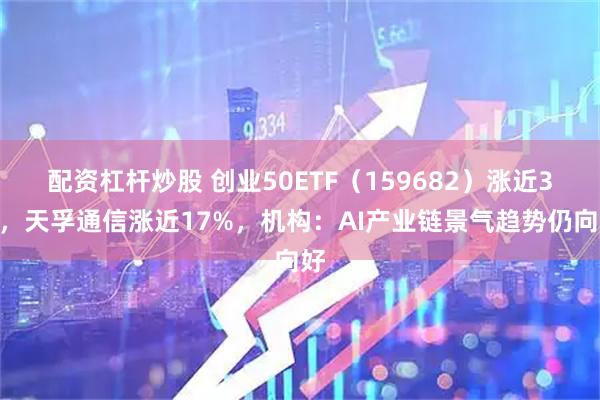 配资杠杆炒股 创业50ETF（159682）涨近3%，天孚通信涨近17%，机构：AI产业链景气趋势仍向好