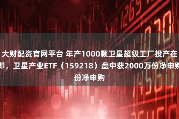 大财配资官网平台 年产1000颗卫星超级工厂投产在即，卫星产业ETF（159218）盘中获2000万份净申购