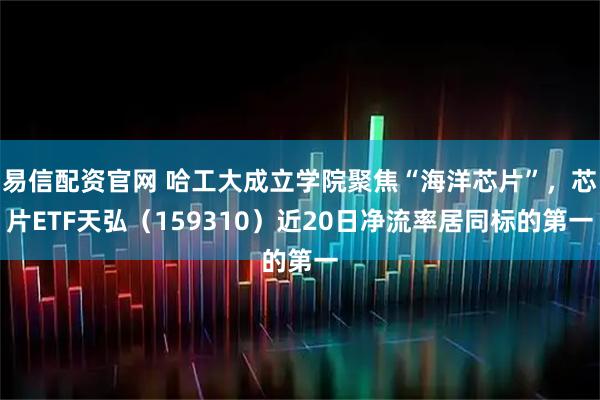 易信配资官网 哈工大成立学院聚焦“海洋芯片”，芯片ETF天弘（159310）近20日净流率居同标的第一