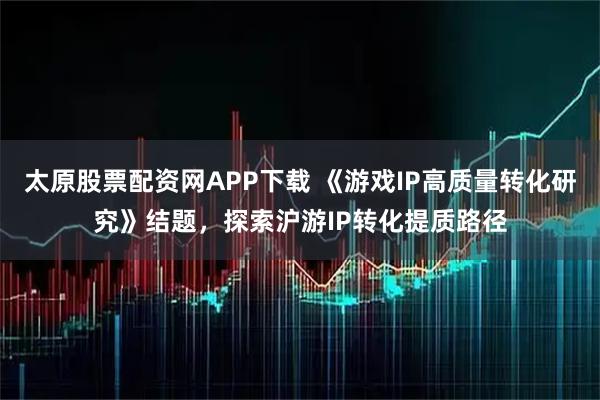 太原股票配资网APP下载 《游戏IP高质量转化研究》结题，探索沪游IP转化提质路径