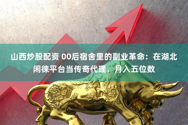 山西炒股配资 00后宿舍里的副业革命：在湖北闲徕平台当传奇代理，月入五位数