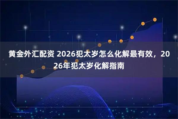 黄金外汇配资 2026犯太岁怎么化解最有效，2026年犯太岁化解指南