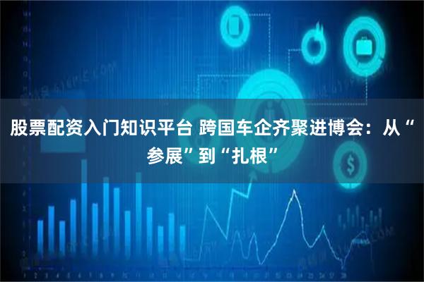 股票配资入门知识平台 跨国车企齐聚进博会：从“参展”到“扎根”