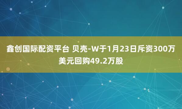 鑫创国际配资平台 贝壳-W于1月23日斥资300万美元回购49.2万股
