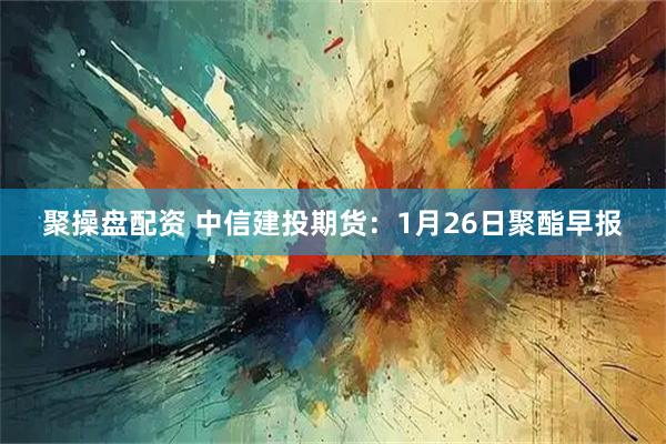 聚操盘配资 中信建投期货：1月26日聚酯早报