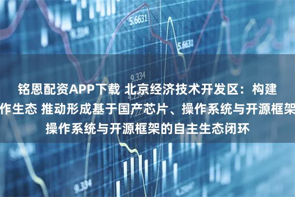 铭恩配资APP下载 北京经济技术开发区：构建模力方舟开源协作生态 推动形成基于国产芯片、操作系统与开源框架的自主生态闭环