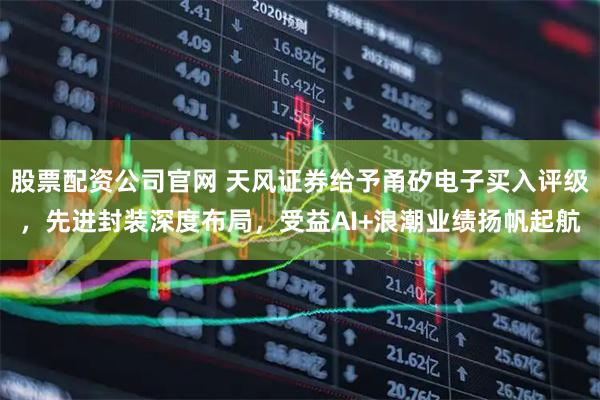 股票配资公司官网 天风证券给予甬矽电子买入评级，先进封装深度布局，受益AI+浪潮业绩扬帆起航