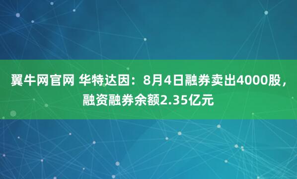 翼牛网官网 华特达因：8月4日融券卖出4000股，融资融券余额2.35亿元