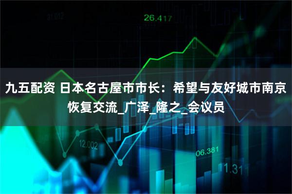 九五配资 日本名古屋市市长：希望与友好城市南京恢复交流_广泽_隆之_会议员