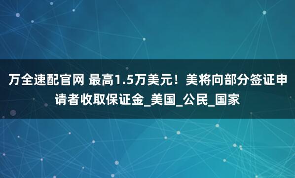 万全速配官网 最高1.5万美元！美将向部分签证申请者收取保证金_美国_公民_国家