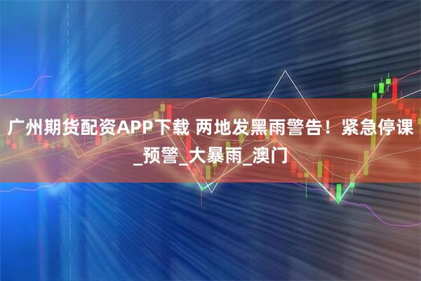 广州期货配资APP下载 两地发黑雨警告！紧急停课_预警_大暴雨_澳门