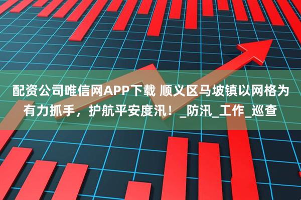 配资公司唯信网APP下载 顺义区马坡镇以网格为有力抓手，护航平安度汛！_防汛_工作_巡查