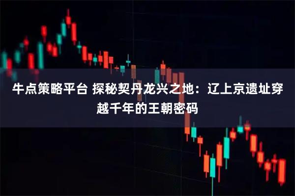 牛点策略平台 探秘契丹龙兴之地：辽上京遗址穿越千年的王朝密码