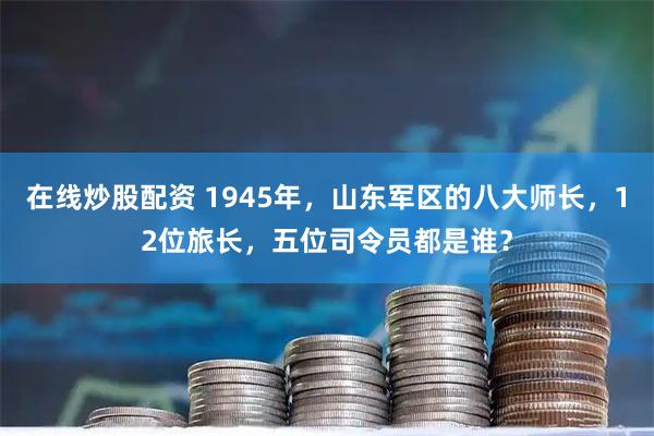 在线炒股配资 1945年，山东军区的八大师长，12位旅长，五位司令员都是谁？