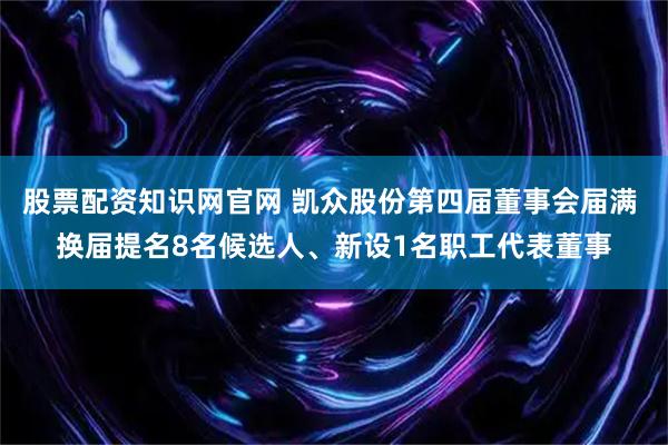 股票配资知识网官网 凯众股份第四届董事会届满 换届提名8名候选人、新设1名职工代表董事