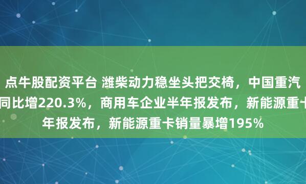 点牛股配资平台 潍柴动力稳坐头把交椅，中国重汽新能源重卡销量同比增220.3%，商用车企业半年报发布，新能源重卡销量暴增195%