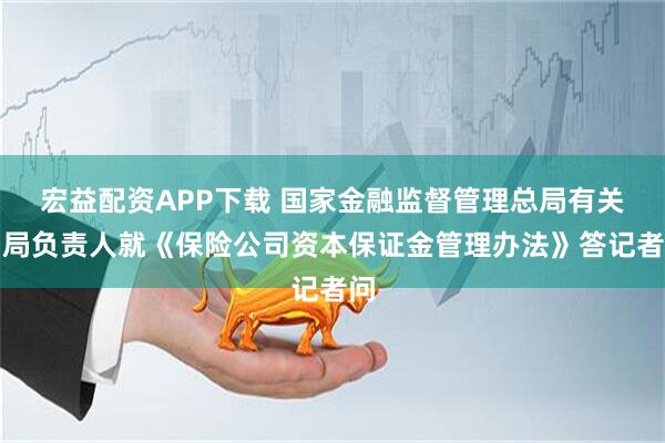 宏益配资APP下载 国家金融监督管理总局有关司局负责人就《保险公司资本保证金管理办法》答记者问