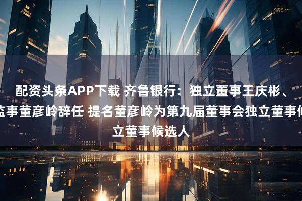 配资头条APP下载 齐鲁银行：独立董事王庆彬、外部监事董彦岭辞任 提名董彦岭为第九届董事会独立董事候选人