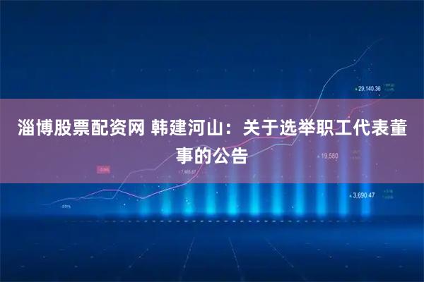 淄博股票配资网 韩建河山：关于选举职工代表董事的公告