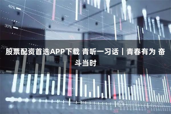股票配资首选APP下载 青听一习话｜青春有为 奋斗当时